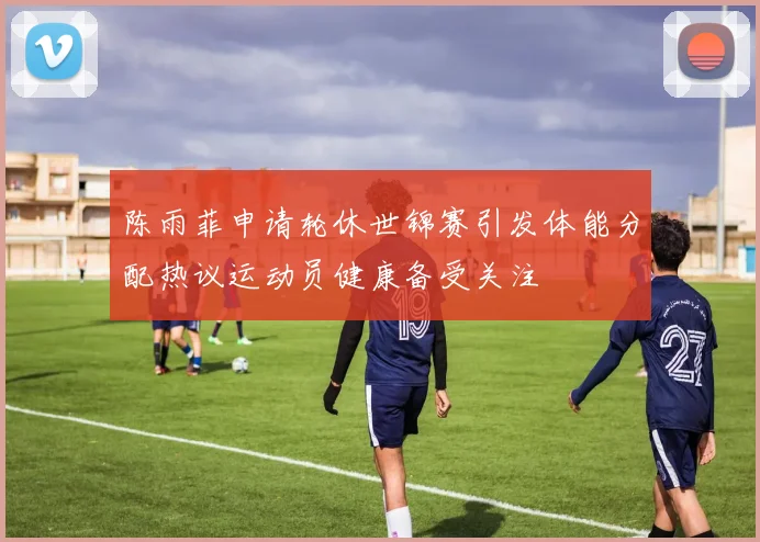 陈雨菲申请轮休世锦赛引发体能分配热议运动员健康备受关注