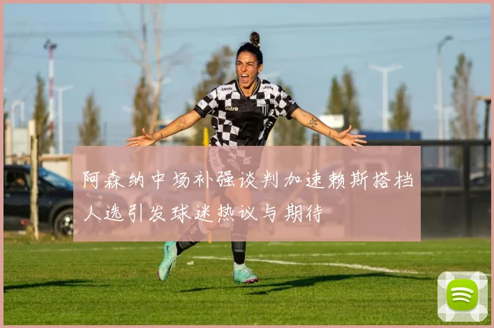 阿森纳中场补强谈判加速赖斯搭档人选引发球迷热议与期待