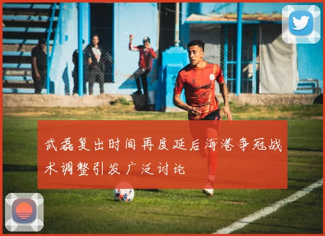 武磊复出时间再度延后海港争冠战术调整引发广泛讨论