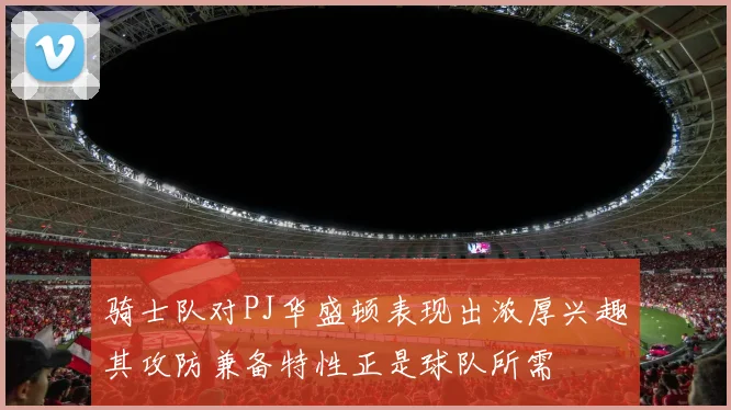 骑士队对PJ华盛顿表现出浓厚兴趣其攻防兼备特性正是球队所需