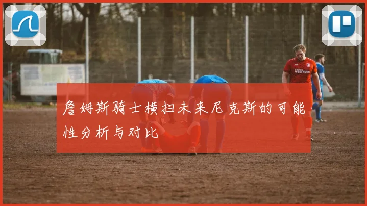 詹姆斯骑士横扫未来尼克斯的可能性分析与对比