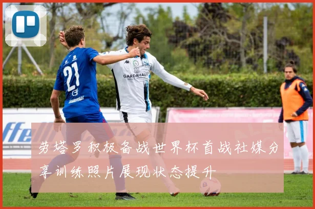 劳塔罗积极备战世界杯首战社媒分享训练照片展现状态提升